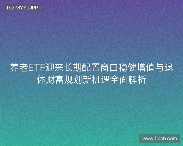 养老ETF迎来长期配置窗口稳健增值与退休财富规划新机遇全面解析